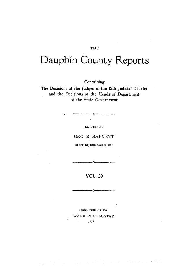 handle is hein.statereports/daucr0031 and id is 1 raw text is: 










THE


Dauphin County Reports




                  Containing
The Decisions of the Judges of the 12th Judicial District
   and the Decisions of the Heads of Department
            of the State Government


                     0


                  EDITED BY

              GEO. R. BARNETT


of the Daflphin County Bar



    0          -0


    VOL,.29


 -0-


  HARRISBURG, PA.
WARREN 0. FOSTER
      1927


