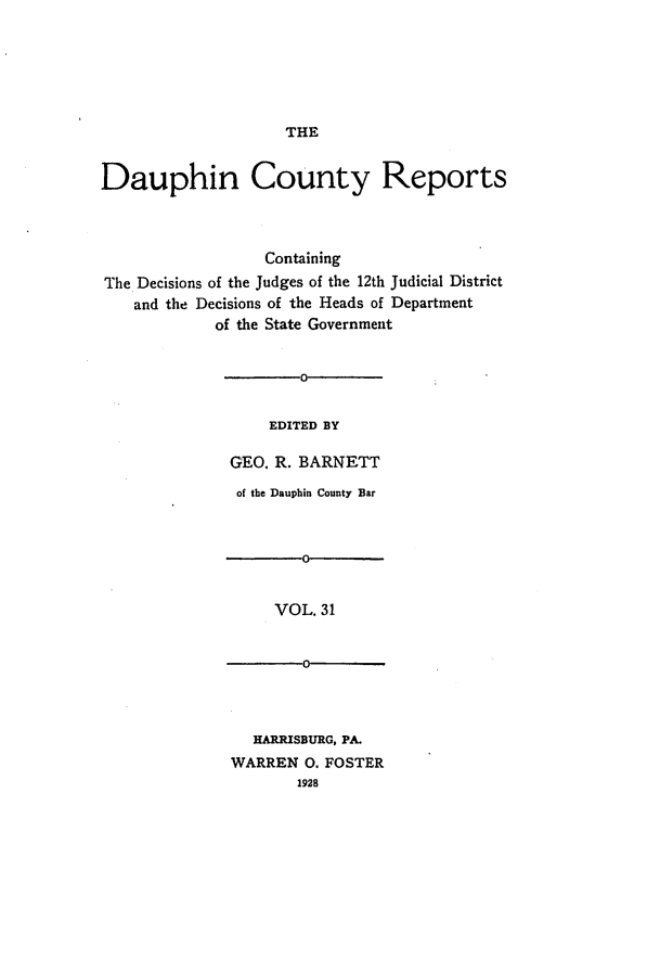 handle is hein.statereports/daucr0032 and id is 1 raw text is: 






THE


Dauphin County Reports



                  Containing
The Decisions of the Judges of the 12th Judicial District
    and the Decisions of the Heads of Department
             of the State Government


                      0


                  EDITED BY

              GEO. R. BARNETT


of the Dauphin County Bar



       0


    VOL. 31


       0


  HARRISBURG, PA.
WARREN 0. FOSTER
       1928


