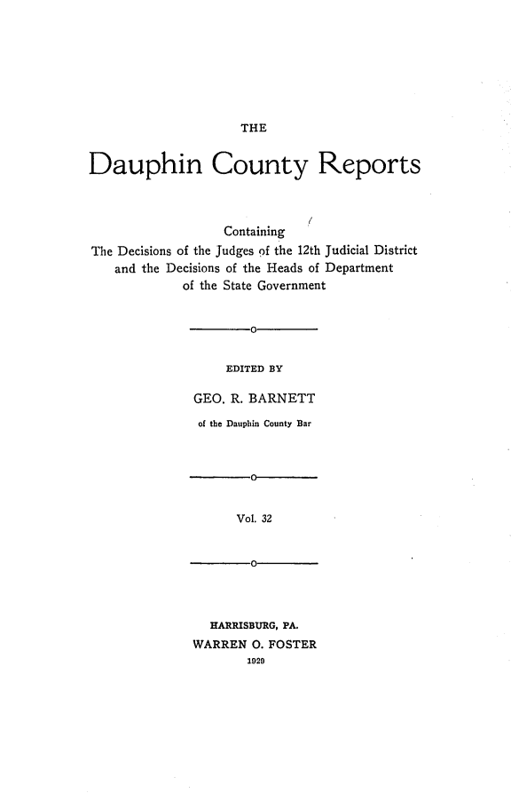 handle is hein.statereports/daucr0033 and id is 1 raw text is: 









THE


Dauphin County Reports




                  Containing
The Decisions of the Judges of the 12th Judicial District
   and the Decisions of the Heads of Department
             of the State Government


                      0-


                   EDITED BY

              GEO. R. BARNETT


of the Dauphin County Bar



       0-


     Vol. 32


       0-


  HARRISBURG, PA.
WARREN 0. FOSTER
       1929


