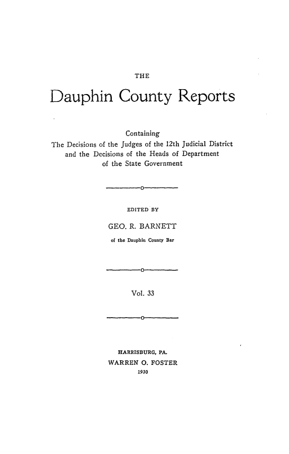 handle is hein.statereports/daucr0034 and id is 1 raw text is: 









THE


Dauphin County Reports




                  Containing
The Decisions of the Judges of the 12th Judicial District
    and the Decisions of the Heads of Department
             of the State Government


                      0-


                   EDITED BY

              GEO. R. BARNETT


of the Dauphin County Bar



       0V


     Vol. 33


       0-


  HARRISBURG, PA.
WARREN 0. FOSTER
       1930


