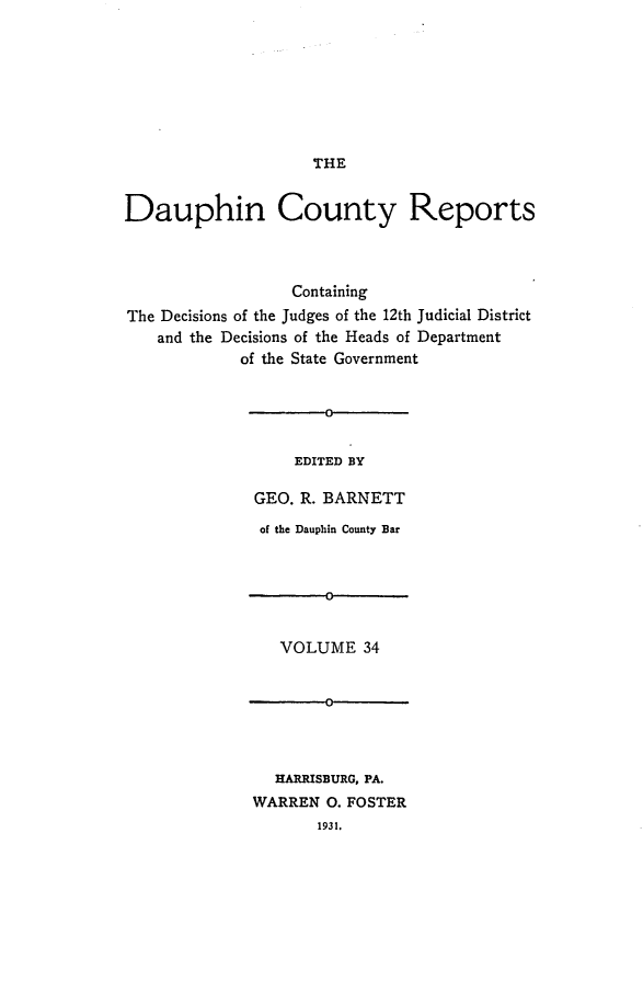 handle is hein.statereports/daucr0035 and id is 1 raw text is: 







THE


Dauphin County Reports



                  Containing
The Decisions of the Judges of the 12th Judicial District
    and the Decisions of the Heads of Department
            of the State Government


    EDITED BY

GEO. R. BARNETT
of the Dauphin County Bar


VOLUME 34


  HARRISBURG, PA.
WARREN 0. FOSTER
       1931.


