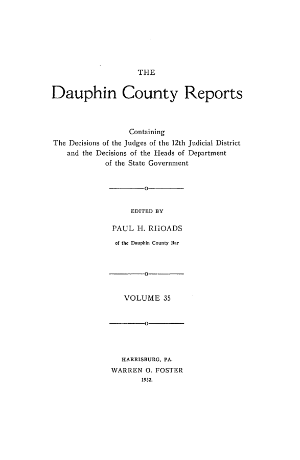 handle is hein.statereports/daucr0036 and id is 1 raw text is: 








THE


Dauphin County Reports




                  Containing
The Decisions of the Judges of the 12th Judicial District
    and the Decisions of the Heads of Department
            of the State Government


                      0--


                  EDITED BY

              PAUL H. RIiOADS


of the Dauphin County Bar



       -0---


   VOLUME 35


      -0




  HARRISBURG, PA.
WARREN 0. FOSTER
       1932.


