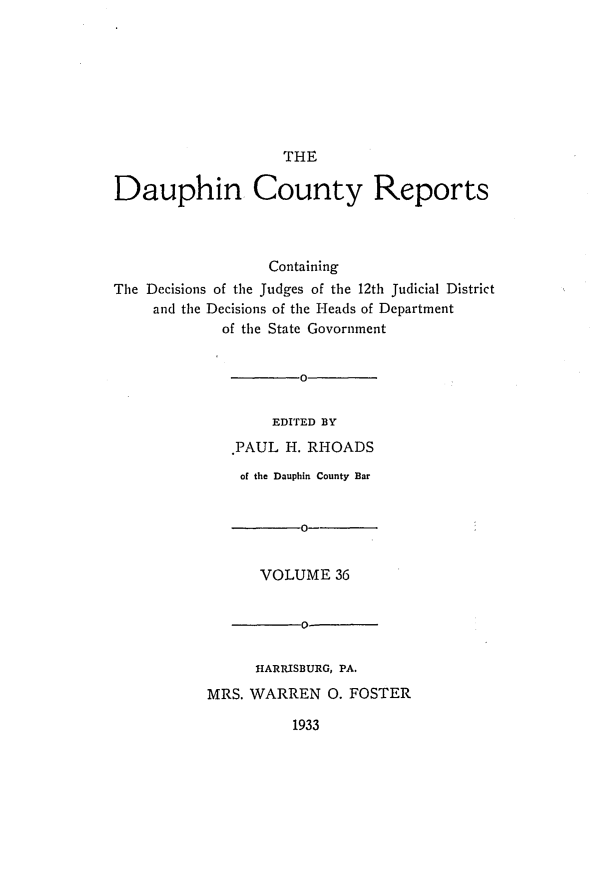handle is hein.statereports/daucr0037 and id is 1 raw text is: 








                    THE

Dauphin County Reports



                  Containing
The Decisions of the Judges of the 12th Judicial District
     and the Decisions of the Heads of Department
             of the State Govornment


                      0


                  EDITED BY
              .PAUL H. RHOADS


    of the Dauphin County Bar


           0--


      VOLUME 36


           0-


      HARRISBURG, PA.
MRS. WARREN 0. FOSTER


1933


