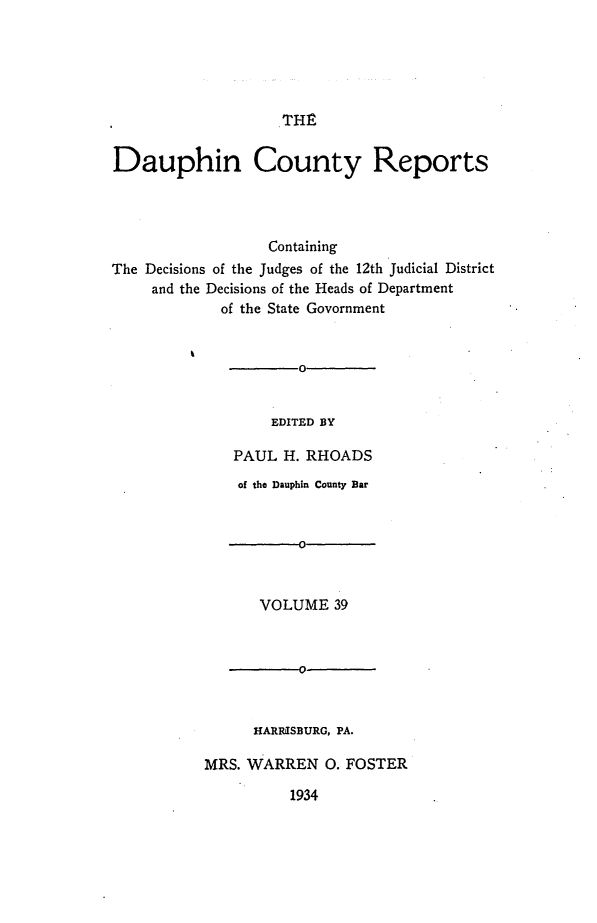 handle is hein.statereports/daucr0040 and id is 1 raw text is: 





THE


Dauphin County Reports




                  Containing
The Decisions of the Judges of the 12th Judicial District
     and the Decisions of the Heads of Department
             of the State Govornment


                      0


                  EDITED BY

              PAUL H. RHOADS


    of the Dauphin County Bar






      VOLUME 39


      -0-



      HARIUSBURG, PA.

MRS. WARREN 0. FOSTER


1934


