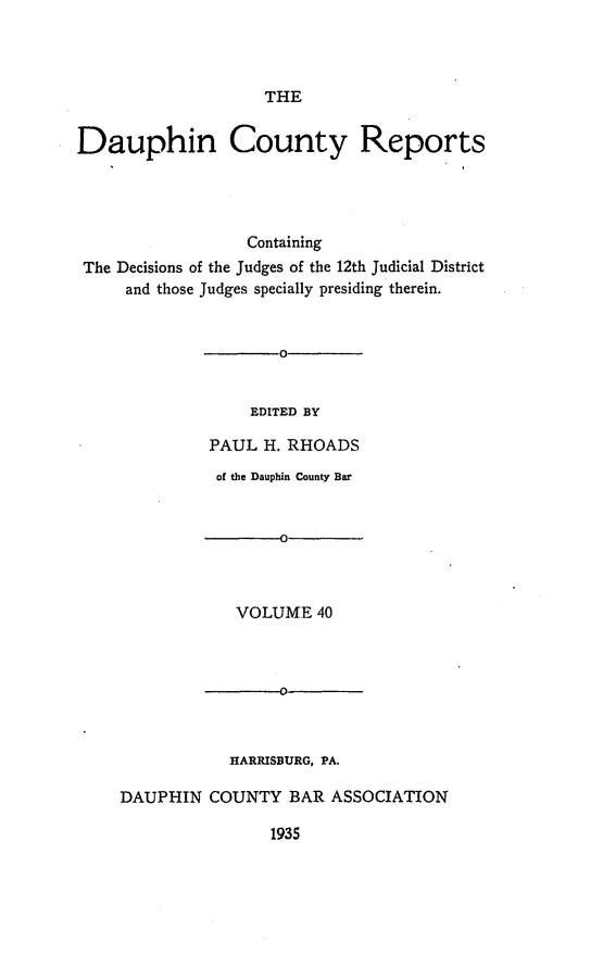 handle is hein.statereports/daucr0041 and id is 1 raw text is: 



THE


Dauphin County Reports




                  Containing
 The Decisions of the Judges of the 12th Judicial District
     and those Judges specially presiding therein.


    EDITED BY

PAUL H. RHOADS
of the Dauphin County Bar


            VOLUME 40



            -0



            HARRISBURG, PA.

DAUPHIN COUNTY BAR ASSOCIATION


1935


