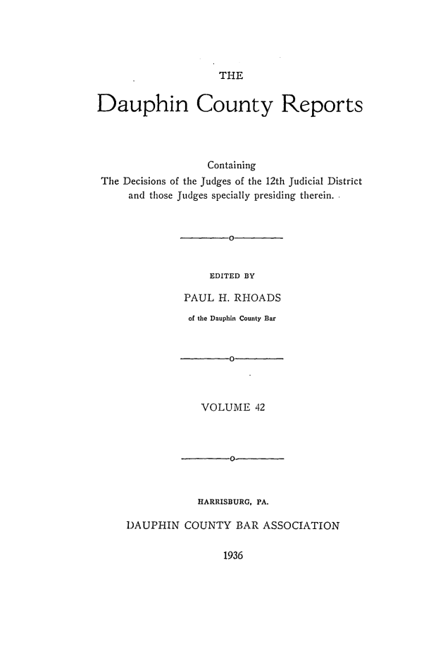 handle is hein.statereports/daucr0042 and id is 1 raw text is: 





THE


Dauphin County Reports




                  Containing
 The Decisions of the Judges of the 12th Judicial District
     and those Judges specially presiding therein.


                      0


                  EDITED BY

              PAUL  H. RHOADS
              of the Dauphin County Bar


                      0



                 VOLUME   42



                      0



                 HARRISBURG, PA.

     DAUPHIN  COUNTY   BAR ASSOCIATION


1936


