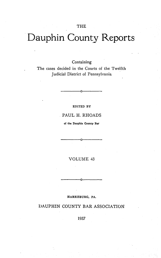 handle is hein.statereports/daucr0043 and id is 1 raw text is: 




THE


Dauphin County Reports




                  Containing
    The cases decided in the Courts of the Twelfth
          Judicial District of Pennsylvania


       0


    EDITED BY

PAUL  H. RHOADS


          of the Dauphin County Bar


                 0-



            VOLUME   43



                 0



           HARRISBURG, PA.

DAUPHIN  COUNTY   BAR ASSOCIATION


1937


