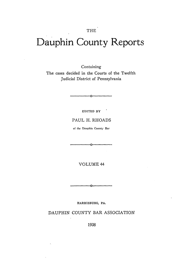 handle is hein.statereports/daucr0044 and id is 1 raw text is: 





THE


Dauphin County Reports




                  Containing
    The cases decided in the Courts of the Twelfth
          Judicial District of Pennsylvania


EDITED BY


         PAUL  H. RHOADS
         of the Dauphin County Bar


                 0



            VOLUME  44







            HARRISBURG, PA.

DAUPHIN  COUNTY   BAR ASSOCIATION


1938



