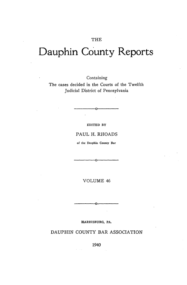 handle is hein.statereports/daucr0046 and id is 1 raw text is: 






                   THE


Dauphin County Reports




                  Containing
    The cases decided in the Courts of the Twelfth
          Judicial District of Pennsylvania


                     0


                  EDITED BY

              PAUL H. RHOADS
              of the Dauphin County Bar







                VOLUME   46


           HARRISBURG, PA.

DAUPHIN  COUNTY   BAR ASSOCIATION


1940


