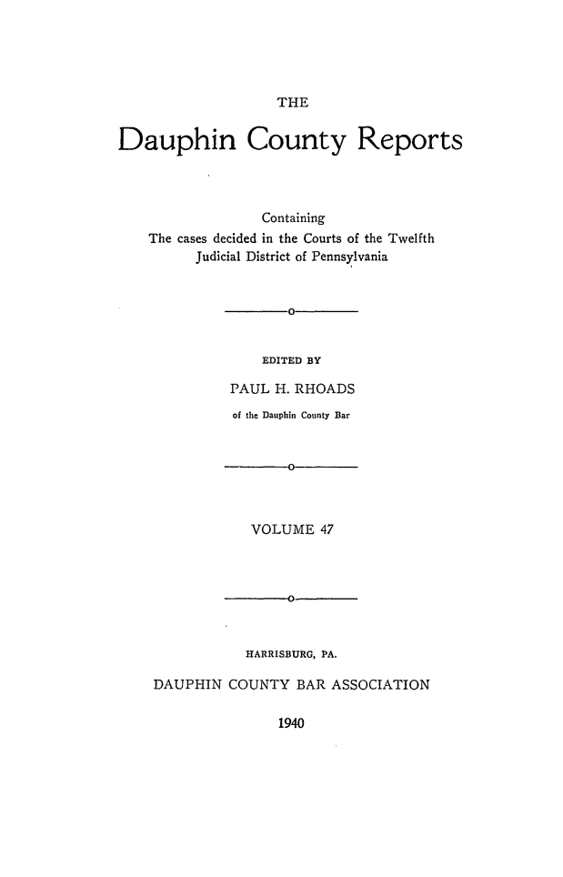 handle is hein.statereports/daucr0047 and id is 1 raw text is: 





THE


Dauphin County Reports




                  Containing
    The cases decided in the Courts of the Twelfth
         Judicial District of Pennsylvania


       0


    EDITED BY

PAUL H. RHOADS


          of the Dauphin County Bar


                0



            VOLUME  47



            -00



            HARRISBURG, PA.

DAUPHIN  COUNTY  BAR  ASSOCIATION


1940


