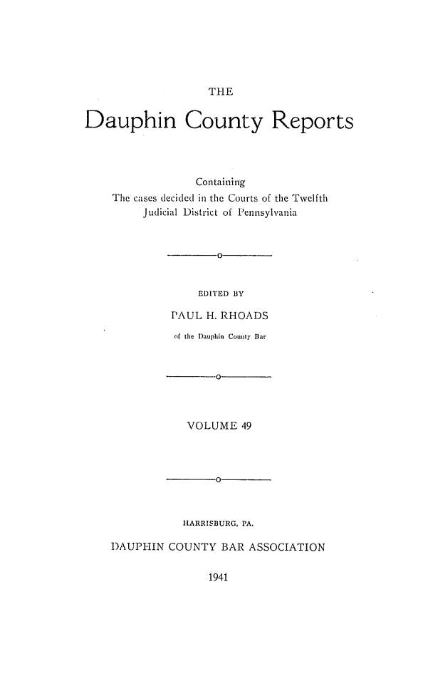 handle is hein.statereports/daucr0049 and id is 1 raw text is: 






THE


Dauphin County Reports




                 Containing
    The cases decided in the Courts of the Twelfth
         Judicial District of Pennsylvania



                     0


                  EDITED BY

              PAUL H. RHOADS

              of the Dauphin County Bar


                     0



                VOLUME   49




                     0



               HARRISBURG, PA.

    DAUPHIN  COUNTY  BAR  ASSOCIATION


1941


