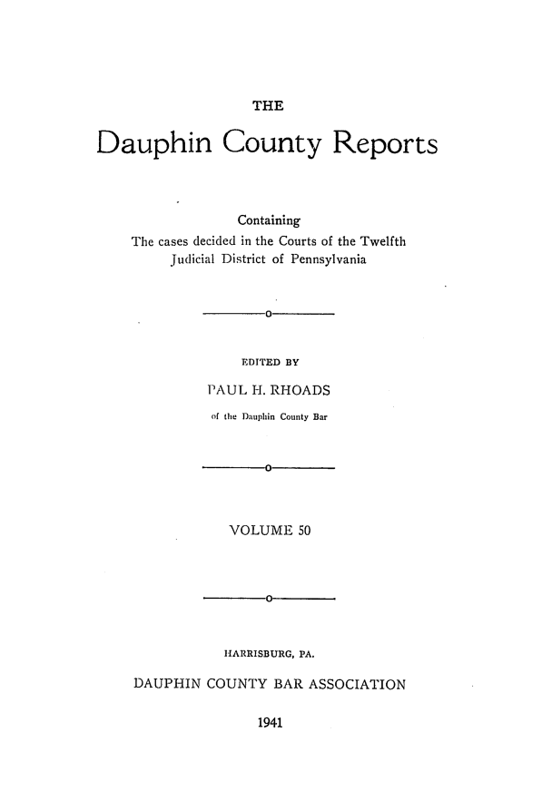 handle is hein.statereports/daucr0050 and id is 1 raw text is: 





THE


Dauphin County Reports




                 Containing
    The cases decided in the Courts of the Twelfth
         Judicial District of Pennsylvania


       0


    EDTTED BY

PAUL  H. RHOADS


          of the Dauphin County Bar


                o



            VOLUME  50



                0



           HARRISBURG, PA.

DAUPHIN  COUNTY  BAR  ASSOCIATION


1941


