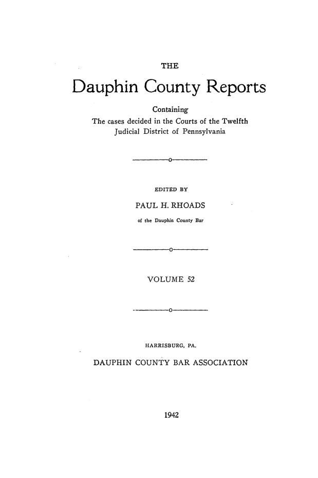 handle is hein.statereports/daucr0052 and id is 1 raw text is: 






                    THE


Dauphin County Reports

                  Containing
    The cases decided in the Courts of the Twelfth
         Judicial District of Pennsylvania


       0


    EDITED BY

PAUL  H. RHOADS


          of the Dauphin County Bar


                 0



            VOLUME   52


         --      O



           HARRISBURG, PA.

DAUPHIN  COUNTY   BAR ASSOCIATION


1942



