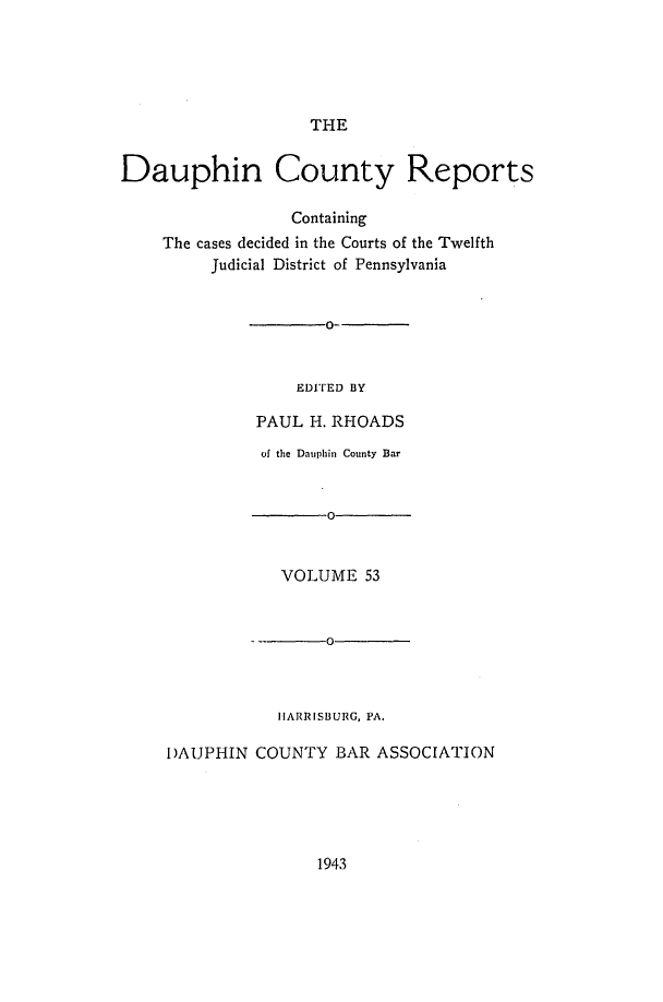 handle is hein.statereports/daucr0053 and id is 1 raw text is: 





THE


Dauphin County Reports

                  Containing
    The cases decided in the Courts of the Twelfth
         Judicial District of Pennsylvania


       0-


    EDITED BY

PAUL  H. RHOADS


          of the Dauphin County Bar


                 0


            VOLUME   53


         --      0



            HARRISBURG, PA.

I)AUPHIN COUNTY   BAR ASSOCIATION


1943


