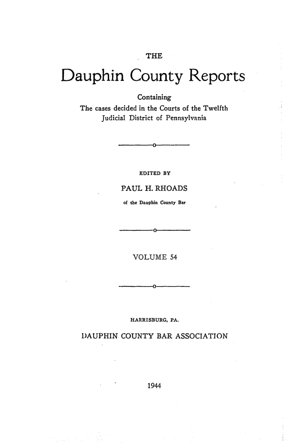 handle is hein.statereports/daucr0054 and id is 1 raw text is: 





THE


Dauphin County Reports

                  Containing
    The cases decided in the Courts of the Twelfth
         Judicial District of Pennsylvania


EDITED BY


         PAUL  H. RHOADS
         of the Dauphin County Bar


                 0


            VOLUME   54


                 0



           HARRISBURG, PA.

DAUPHIN  COUNTY  BAR  ASSOCIATION


1944


