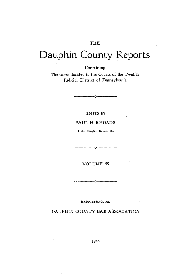 handle is hein.statereports/daucr0055 and id is 1 raw text is: 







THE


Dauphin County Reports

                  Containing
    The cases decided in the Courts of the Twelfth
         Judicial District of Pennsylvania


       0



    EDITED BY

PAUL  H. RHOADS


          of the Dauphin County Bar


                 0


            VOLUME   55



                0



           HARRISBURG, PA.

I.)AUPHIN COUNTY BAR  ASSOCIATION


1944



