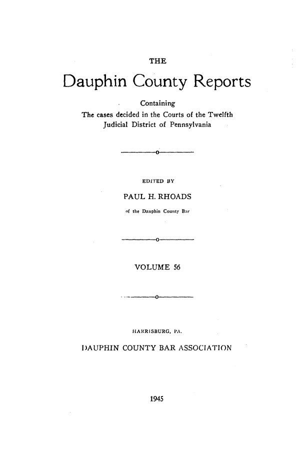 handle is hein.statereports/daucr0056 and id is 1 raw text is: 





THE


Dauphin County Reports

                 Containing
    The cases decided in the Courts of the Twelfth
         Judicial District of Pennsylvania


    EDITED BY

PAUL  H. RHOADS


          of the Dauphin County Bar


                 0


            VOLUME   56


                 0



           HARRISBURG, PA.

DAUPHIN  COUNTY   BAR ASSOCIATION


1945


