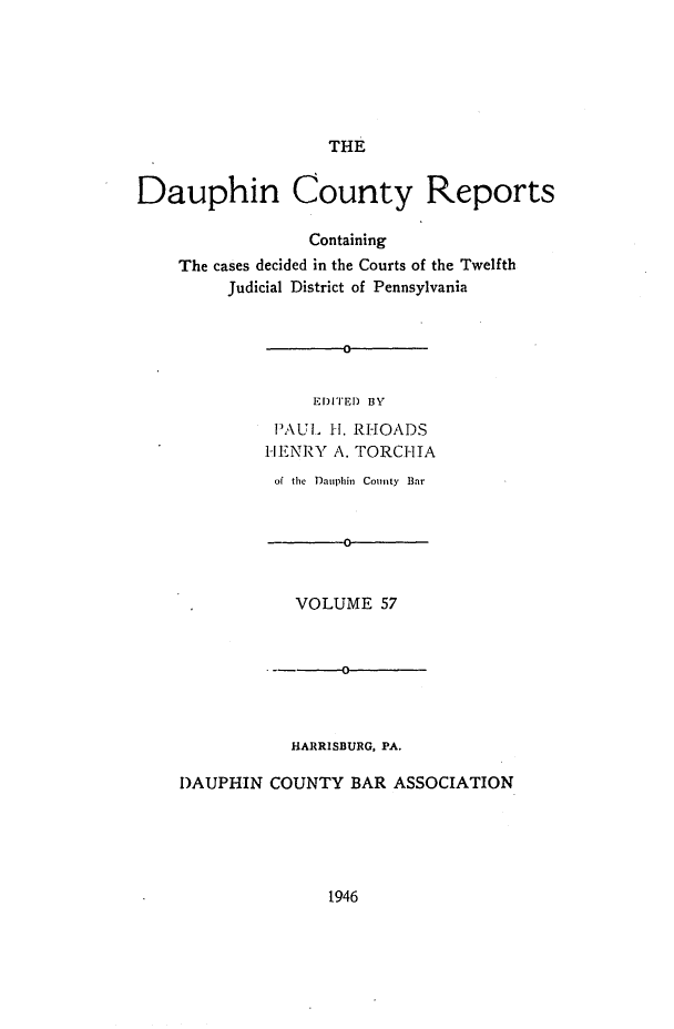 handle is hein.statereports/daucr0057 and id is 1 raw text is: 






THE


Dauphin County Reports

                 Containing
    The cases decided in the Courts of the Twelfth
         Judicial District of Pennsylvania


                     0


                  EDITED BY
              PAUL H. RHOADS
              -IENRY A. TORCHIA


          of the Dauphin County Bar


                 0


            VOLUME  57


                0



           HARRISBURG, PA.

DAUPHIN  COUNTY  BAR  ASSOCIATION


1946


