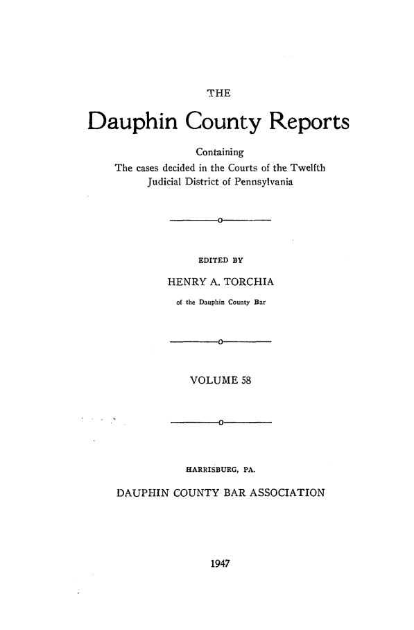 handle is hein.statereports/daucr0058 and id is 1 raw text is: 






THE


Dauphin County Reports

                  Containing
    The cases decided in the Courts of the Twelfth
          Judicial District of Pennsylvania


  -0--


     EDITED BY

HENRY  A. TORCHIA


          of the Dauphin County Bar


                 o0


            VOLUME  58


                 0



           HARRISBURG, PA.

DAUPHIN  COUNTY   BAR ASSOCIATION


1947


