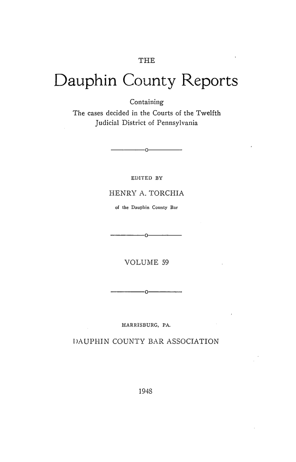 handle is hein.statereports/daucr0059 and id is 1 raw text is: 






THE


Dauphin County Reports

                  Containing
    The cases decided in the Courts of the Twelfth
          Judicial District of Pennsylvania


        0


     EDITED BY

HENRY  A. TORCHIA


          of the Dauphin County Bar


                 0


            VOLUME   59



                 0



           HARRISBURG, PA.

I)AUPHIN COUNTY  BAR  ASSOCIATION


1948


