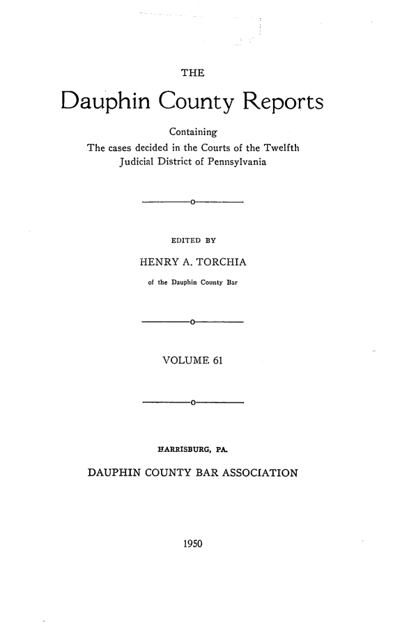 handle is hein.statereports/daucr0061 and id is 1 raw text is: 





THE


Dauphin County Reports

                  Containing
    The cases decided in the Courts of the Twelfth
         Judicial District of Pennsylvania






                  EDITED BY

             HENRY  A. TORCHIA

             of the Dauphin County Bar


                     0


                VOLUME   61



                     0



                HARRISBURG, PA.

    DAUPHIN   COUNTY  BAR ASSOCIATION


1950


