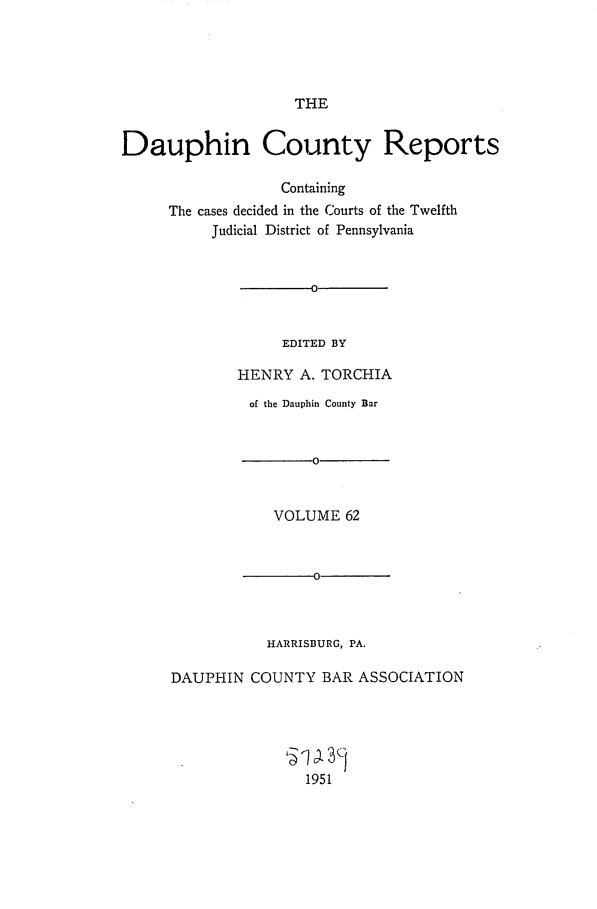handle is hein.statereports/daucr0062 and id is 1 raw text is: 





THE


Dauphin County Reports

                  Containing
     The cases decided in the Courts of the Twelfth
          Judicial District of Pennsylvania






                   EDITED BY

             HENRY   A. TORCHIA


         of the Dauphin County Bar






            VOLUME  62



          -00



          HARRISBURG, PA.

DAUPHIN  COUNTY  BAR  ASSOCIATION




               1 5 3c
               1951



