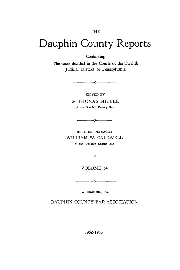 handle is hein.statereports/daucr0064 and id is 1 raw text is: 





                     THE


Dauphin County Reports

                   Containing .
     The cases decided in the Courts of the Twelfth
          Judicial District of Pennsylvania

                      0

                   EDITED BY
             G. THOMAS   MILLER
               of the Dauphin County Bar




               BUSINESS MANAGER
           WILLIAM  W. CALDWELL
              of the Dauphin County Bar

                      o

                 VOLUME   64

                      0

                hARRISBURG, PA.

     DAUPHIN  COUNTY   BAR ASSOCIATION


1952-1953


