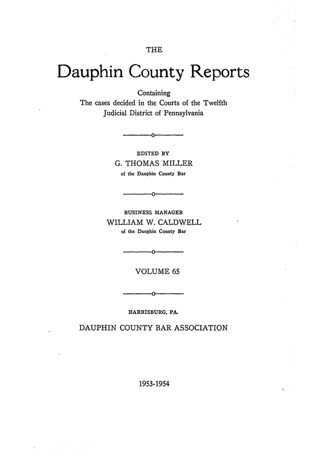 handle is hein.statereports/daucr0065 and id is 1 raw text is: 




THE


Dauphin County Reports

                   Containing
     The cases decided in the Courts of the Twelfth
           Judicial District of Pennsylvania


                   -0

                   EDITED BY
              G. THOMAS  MILLER
              of the Dauphin County Bar

                      0-

                BUSINESS MANAGER
            WILLIAM  W. CALDWELL
               of the Dauphin County Bar

                      0

                  VOLUME   65


                      0

                 HARRISBURG, PA.

     DAUPHIN   COUNTY  BAR  ASSOCIATION


1953-1954



