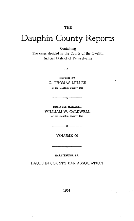handle is hein.statereports/daucr0066 and id is 1 raw text is: 





THE


Dauphin County Reports

                   Containing
     The cases decided in the Courts of the Twelfth
           Judicial District of Pennsylvania

                    0

                    EDITED BY
             G. THOMAS   MILLER
               of the Dauphin County Bar

                      0

               BUSINESS MANAGER
           WILLIAM   W. CALDWELL
               of the Dauphin County Bar

                      0

                 VOLUME   66




                 HARRISBURG, PA.

     DAUPHIN  COUNTY   BAR ASSOCIATION


1954


