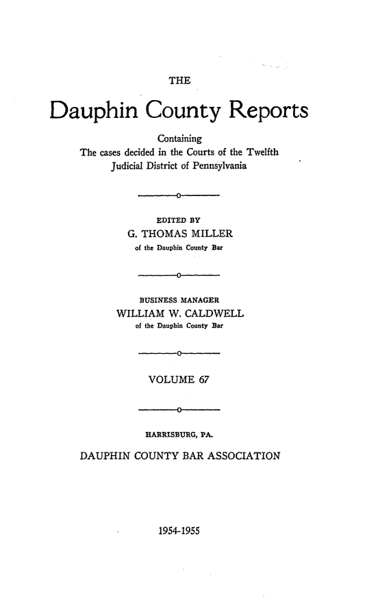 handle is hein.statereports/daucr0067 and id is 1 raw text is: 





                     THE


Dauphin County Reports

                   Containing
     The cases decided in the Courts of the Twelfth
           Judicial District of Pennsylvania

                      D

                   EDITED BY
              G. THOMAS  MILLER
              of the Dauphin County Bar

                      0

                BUSINESS MANAGER
            WILLIAM  W. CALDWELL
               of the Dauphin County Bar

                      0

                 VOLUME   67


                      0

                 HARRISBURG, PA.

     DAUPHIN   COUNTY  BAR  ASSOCIATION


1954-1955


