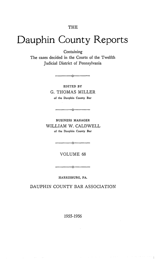 handle is hein.statereports/daucr0068 and id is 1 raw text is: 




                     THE


Dauphin County Reports

                   Containing
     The cases decided in the Courts of the Twelfth
           Judicial District of Pennsylvania

                   -0

                   EDITED BY
              G. THOMAS  MILLER
              of the Dauphin County Bar

                      0

                BUSINESS MANAGER
            WILLIAM  W. CALDWELL
               of the Dauphin County Bar




                  VOLUME   68

                  -0

                  HARRISBURG, PA.

     DAUPHIN   COUNTY  BAR  ASSOCIATION


1955-1956



