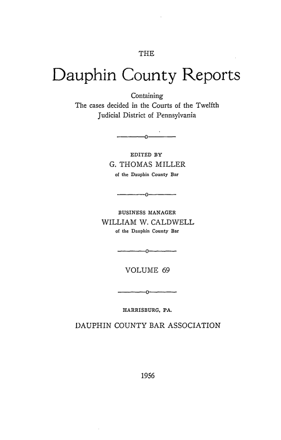 handle is hein.statereports/daucr0069 and id is 1 raw text is: 





                     THE


Dauphin County Reports

                   Containing
     The cases decided in the Courts of the Twelfth
           Judicial District of Pennsylvania

                   -0

                   EDITED BY
              G. THOMAS  MILLER
              of the Dauphin County Bar

                      0

                BUSINESS MANAGER
            WILLIAM  W. CALDWELL
               of the Dauphin County Bar

                      0

                  VOLUME  69

                       0

                 HARRISBURG, PA.

     DAUPHIN   COUNTY  BAR  ASSOCIATION


1956


