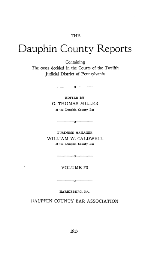 handle is hein.statereports/daucr0070 and id is 1 raw text is: 






                     THE


Dauphin County Reports

                   Containing
     The cases decided in the Courts of the Twelfth
           Judicial District of Pennsylvania


                      0

                  EDITED BY
             G. THOMAS  MILLER
               of the Dauphin County Bar

                      0

               DUSINESS MANAGER
           WILLIAM  W. CALDWELL
               of the Dauphin County Bar

                      0

                 VOLUME   70


                      0

                HARRISBURG, PA.

     I)AUPHIN COUNTY   BAR ASSOCIATION


1957


