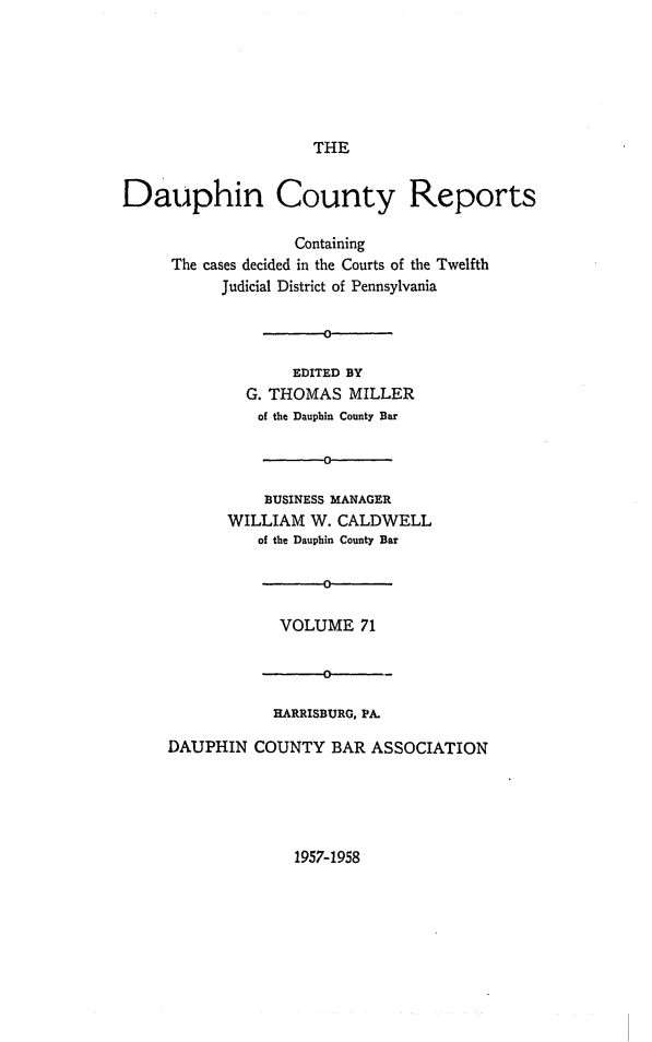handle is hein.statereports/daucr0071 and id is 1 raw text is: 






THE


Dauphin County Reports

                   Containing
     The cases decided in the Courts of the Twelfth
           Judicial District of Pennsylvania

                      0

                   EDITED BY
              G. THOMAS  MILLER
              of the Dauphin County Bar

                      0

                BUSINESS MANAGER
            WILLIAM  W. CALDWELL
               of the Dauphin County Bar




                 VOLUME   71




                 RARRISBURG, PA.

     DAUPHIN  COUNTY   BAR ASSOCIATION


1957-1958


