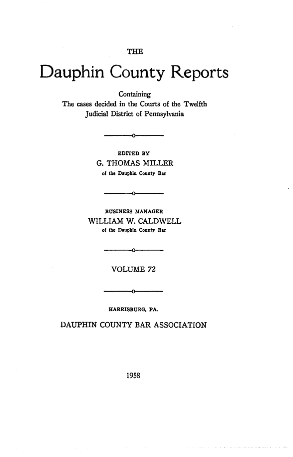handle is hein.statereports/daucr0072 and id is 1 raw text is: 




THE


Dauphin County Reports

                   Containing
     The cases decided in the Courts of the Twelfth
           Judicial District of Pennsylvania

                      0

                   EDITED BY
              G. THOMAS  MILLER
              of the Dauphin County Bar

                      0

                BUSINESS MANAGER
            WILLIAM  W. CALDWELL
               of the Dauphin County Bar

                      0

                 VOLUME   72


            HARRISBURG, PA.

DAUPHIN  COUNTY   BAR ASSOCIATION


1958


