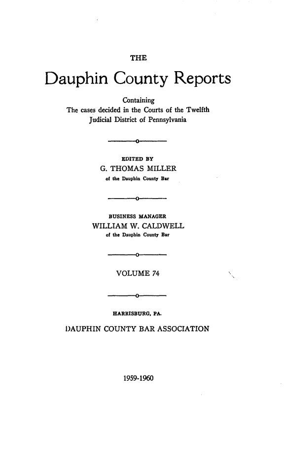 handle is hein.statereports/daucr0074 and id is 1 raw text is: 





                     THE


Dauphin County Reports

                   Containing
     The cases decided in the Courts of the Twelfth
           Judicial District of Pennsylvania


                      0

                   EDITED BY
             G. THOMAS   MILLER
               of the Dauphin County Bar

                      0

                BUSINESS MANAGER
           WILLIAM   W. CALDWELL
               of the Dauphin County Bar

                      D

                 VOLUME   74


                      0

                 HARRISBURG, PA.

     I)AUPHIN COUNTY   BAR ASSOCIATION


1959-1960


