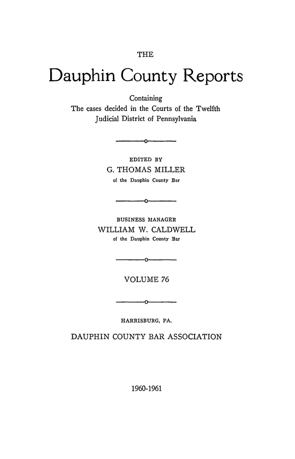 handle is hein.statereports/daucr0076 and id is 1 raw text is: 





                     THE


Dauphin County Reports

                   Containing
     The cases decided in the Courts of the Twelfth
           Judicial District of Pennsylvania


                      0

                   EDITED BY
              G. THOMAS  MILLER
              of the Dauphin County Bar




                BUSINESS MANAGER
           WILLIAM   W. CALDWELL
               of the Dauphin County Bar

                      C

                  VOLUME  76


                      o

                 HARRISBURG, PA.

     DAUPHIN   COUNTY  BAR  ASSOCIATION


1960-1961


