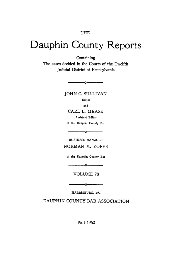 handle is hein.statereports/daucr0078 and id is 1 raw text is: 






THE


Dauphin County Reports

                   Containing
     The cases dccided in the Courts of the Twelfth
           Judicial District of Pennsylvania


                   -0


              JOHN  C. SULLIVAN
                      Editor
                      and
                CARL  L. MEASE
                   Assistant Editor
               of the Dauphin County Bar

                       0

                BUSINESS MANAGER
              NORMAN M.   YOFFE

              of the Dauphin County Bar

                       0

                  VOLUME   78

                       0

                 HARRISBURG, PA.

     DAUPHIN   COUNTY   BAR ASSOCIATION


1961-1962


