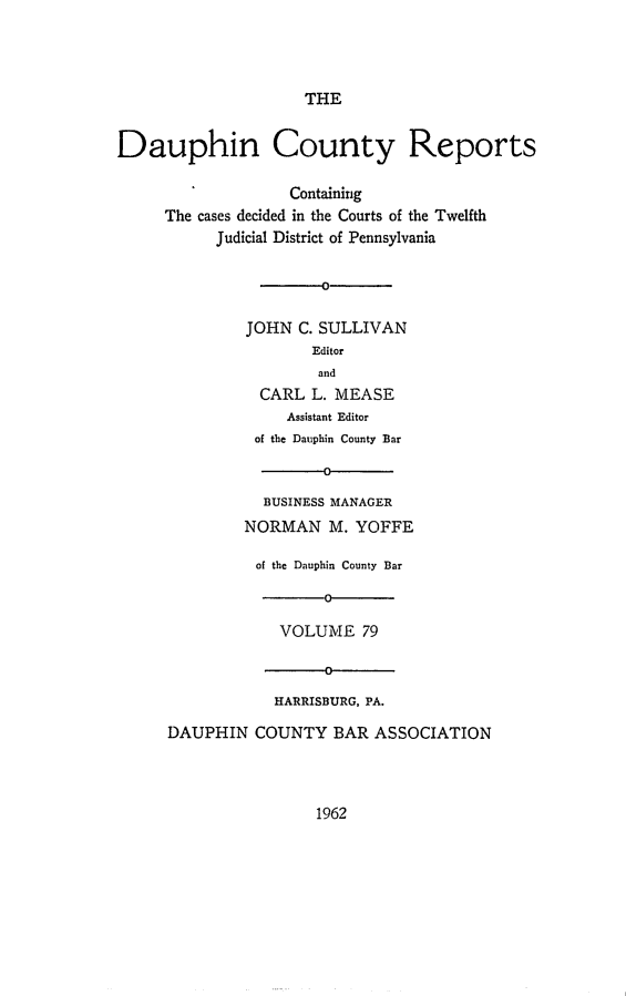 handle is hein.statereports/daucr0079 and id is 1 raw text is: 




                     THE


Dauphin County Reports

                   Containing
     The cases decided in the Courts of the Twelfth
           Judicial District of Pennsylvania


                       0


              JOHN  C. SULLIVAN
                      Editor
                      and
                CARL  L. MEASE
                   Assistant Editor
               of the Dauphin County Bar

                       O

                BUSINESS MANAGER
              NORMAN M. YOFFE

              of the Dauphin County Bar

                       0

                  VOLUME   79

                       0

                  HARRISBURG, PA.

      DAUPHIN  COUNTY   BAR  ASSOCIATION


1962


