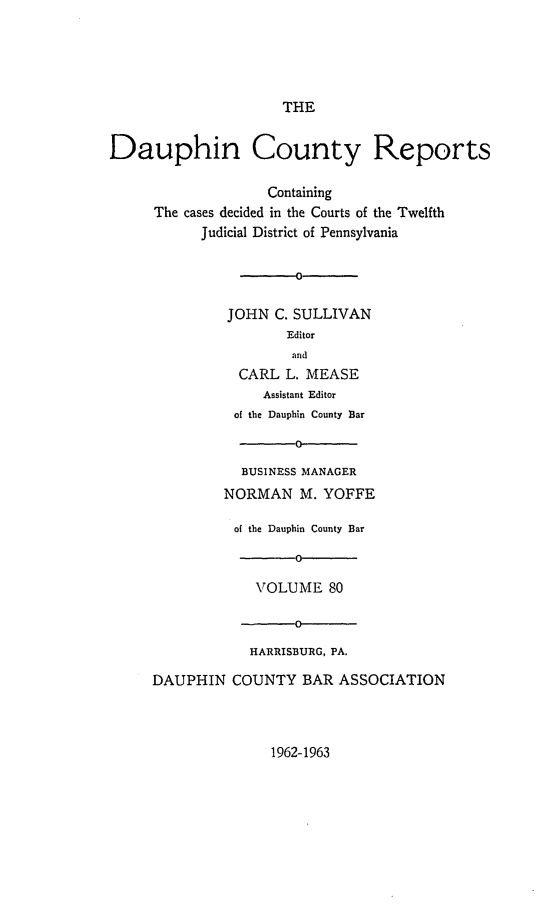 handle is hein.statereports/daucr0080 and id is 1 raw text is: 





THE


Dauphin County Reports

                    Containing
     The cases decided in the Courts of the Twelfth
           Judicial District of Pennsylvania




               JOHN C. SULLIVAN
                      Editor
                      and
                CARL  L. MEASE
                   Assistant Editor
               of the Dauphin County Bar

                       0
                BUSINESS MANAGER
              NORMAN M.   YOFFE

              of the Dauphin County Bar

                       0

                  VOLUME   80

                       0

                 HARRISBURG, PA.

     DAUPHIN   COUNTY   BAR ASSOCIATION


1962-1963


