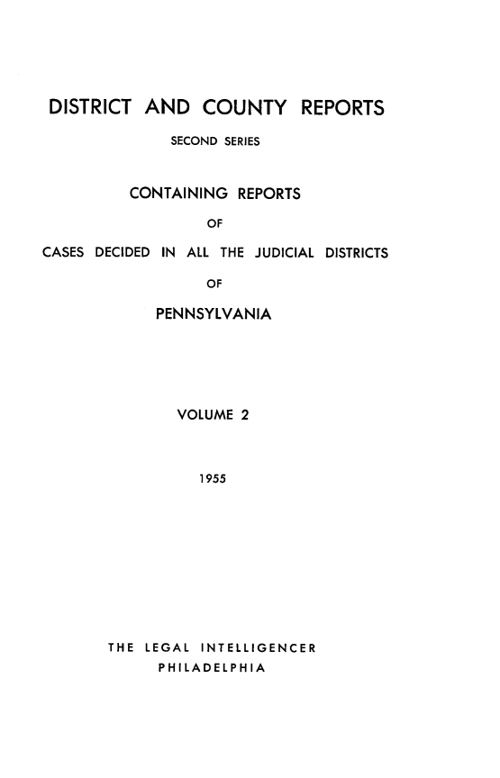 handle is hein.statereports/dcrjdpa0002 and id is 1 raw text is: DISTRICT AND COUNTY          REPORTS
SECOND SERIES
CONTAINING REPORTS
OF
CASES DECIDED IN ALL THE JUDICIAL DISTRICTS
OF

PENNSYLVANIA
VOLUME 2
1955
THE LEGAL INTELLIGENCER
PHILADELPHIA


