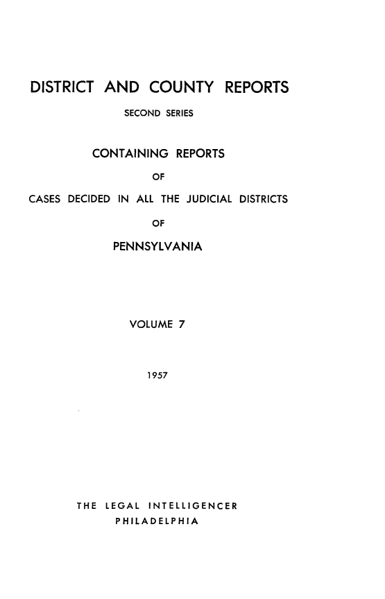 handle is hein.statereports/dcrjdpa0007 and id is 1 raw text is: DISTRICT AND COUNTY         REPORTS
SECOND SERIES
CONTAINING REPORTS
OF
CASES DECIDED IN ALL THE JUDICIAL DISTRICTS
OF
PENNSYLVANIA

VOLUME 7
1957
THE LEGAL INTELLIGENCER
PHILADELPHIA


