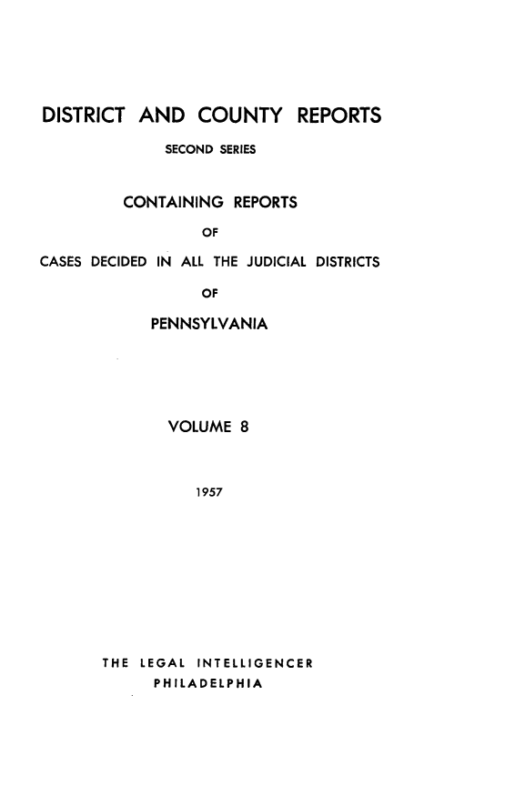 handle is hein.statereports/dcrjdpa0008 and id is 1 raw text is: DISTRICT AND COUNTY REPORTS
SECOND SERIES
CONTAINING REPORTS
OF
CASES DECIDED IN ALL THE JUDICIAL DISTRICTS

OF
PENNSYLVANIA
VOLUME 8
1957
THE LEGAL INTELLIGENCER
PHILADELPHIA


