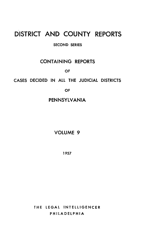 handle is hein.statereports/dcrjdpa0009 and id is 1 raw text is: DISTRICT AND COUNTY        REPORTS
SECOND SERIES
CONTAINING REPORTS
OF
CASES DECIDED IN ALL THE JUDICIAL DISTRICTS
OF

PENNSYLVANIA
VOLUME 9
1 957
THE LEGAL INTELLIGENCER
PHILADELPHIA


