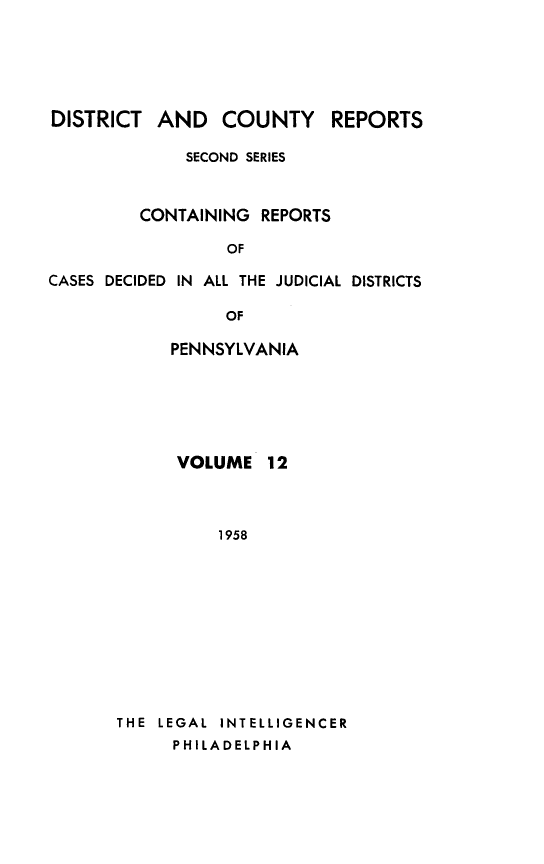 handle is hein.statereports/dcrjdpa0012 and id is 1 raw text is: DISTRICT AND COUNTY         REPORTS
SECOND SERIES
CONTAINING REPORTS
OF
CASES DECIDED IN ALL THE JUDICIAL DISTRICTS
OF
PENNSYLVANIA

VOLUME 12
1958
THE LEGAL INTELLIGENCER
PHILADELPHIA


