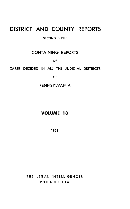 handle is hein.statereports/dcrjdpa0013 and id is 1 raw text is: DISTRICT

AND COUNTY REPORTS

SECOND SERIES
CONTAINING REPORTS
OF
CASES DECIDED IN ALL THE JUDICIAL DISTRICTS
OF

PENNSYLVANIA
VOLUME 13
1958
THE LEGAL INTELLIGENCER
PHILADELPHIA



