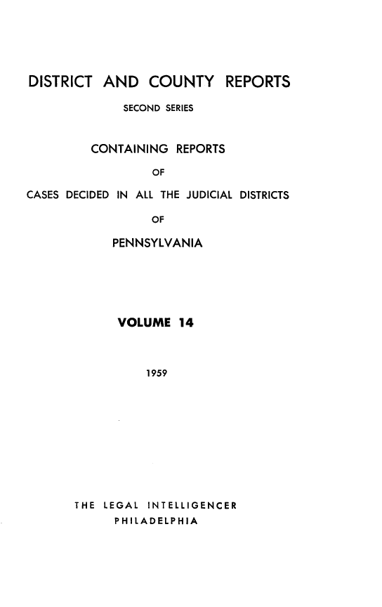 handle is hein.statereports/dcrjdpa0014 and id is 1 raw text is: DISTRICT AND COUNTY         REPORTS
SECOND SERIES
CONTAINING REPORTS
OF
CASES DECIDED IN ALL THE JUDICIAL DISTRICTS

OF
PENNSYLVANIA
VOLUME 14
1959
THE LEGAL INTELLIGENCER
PHILADELPHIA


