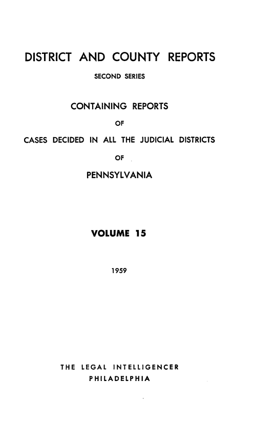 handle is hein.statereports/dcrjdpa0015 and id is 1 raw text is: DISTRICT AND COUNTY         REPORTS
SECOND SERIES
CONTAINING REPORTS
OF
CASES DECIDED IN ALL THE JUDICIAL DISTRICTS
OF

PENNSYLVANIA
VOLUME 15
1959
THE LEGAL INTELLIGENCER
PHILADELPHIA


