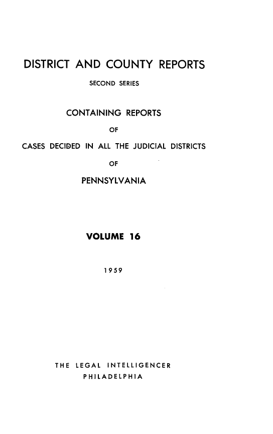 handle is hein.statereports/dcrjdpa0016 and id is 1 raw text is: DISTRICT AND COUNTY REPORTS
SECOND SERIES
CONTAINING REPORTS
OF
CASES DECIDED IN ALL THE JUDICIAL DISTRICTS
OF
PENNSYLVANIA

VOLUME 16
1959
THE LEGAL INTELLIGENCER
PHILADELPHIA


