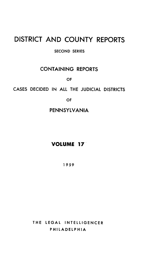 handle is hein.statereports/dcrjdpa0017 and id is 1 raw text is: DISTRICT AND COUNTY REPORTS
SECOND SERIES
CONTAINING REPORTS
OF
CASES DECIDED IN ALL THE JUDICIAL DISTRICTS
OF
PENNSYLVANIA

VOLUME 17
1959
THE LEGAL INTELLIGENCER
PHILADELPHIA


